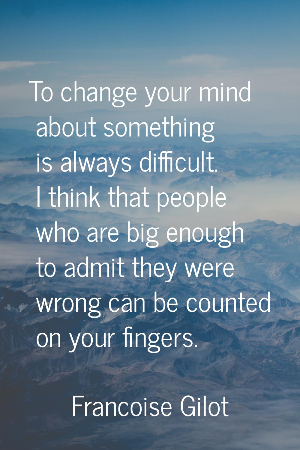 To change your mind about something is always difficult. I think that people who are big enough to 