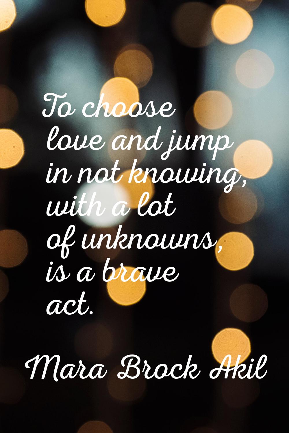 To choose love and jump in not knowing, with a lot of unknowns, is a brave act.