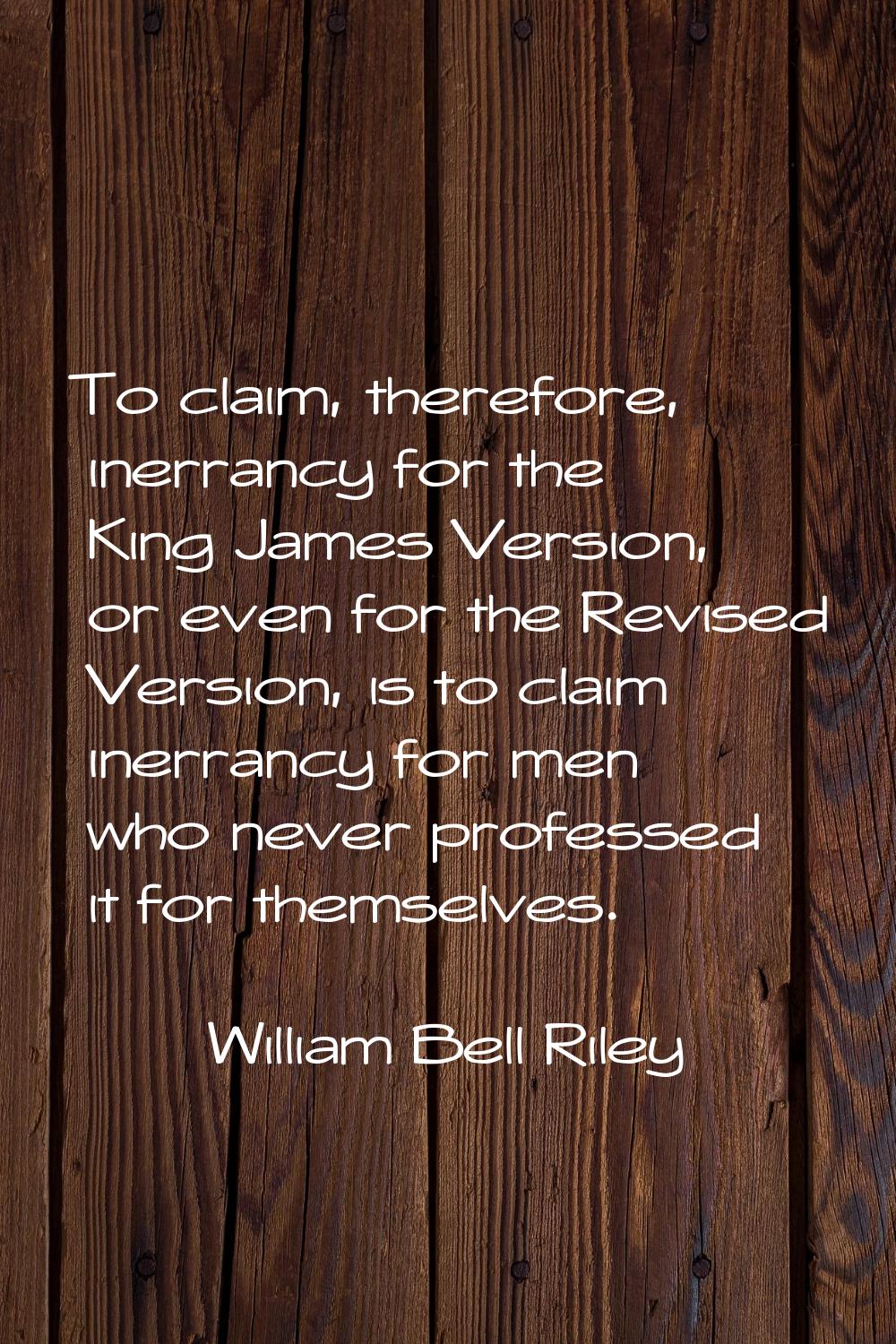 To claim, therefore, inerrancy for the King James Version, or even for the Revised Version, is to c