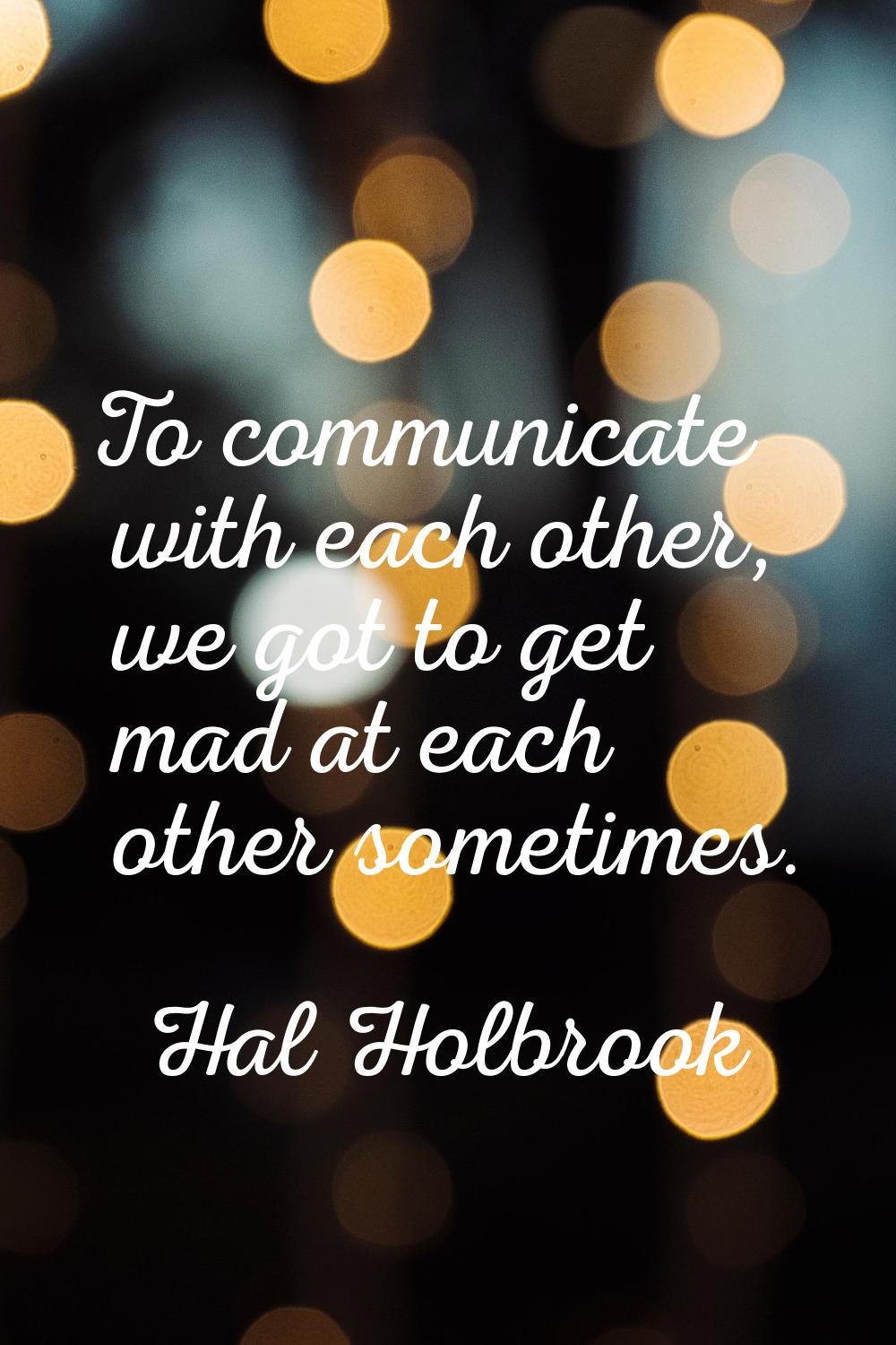To communicate with each other, we got to get mad at each other sometimes.