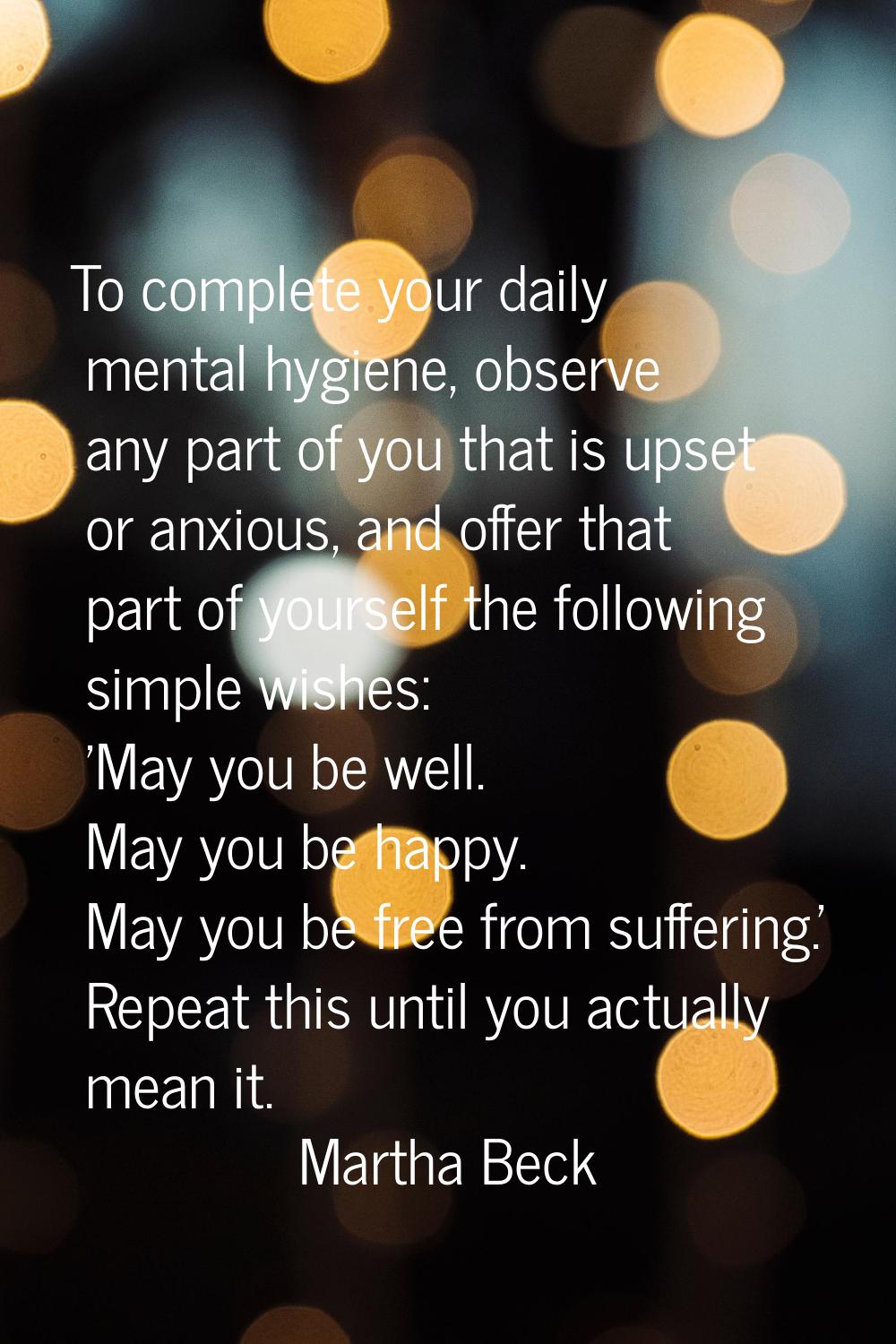 To complete your daily mental hygiene, observe any part of you that is upset or anxious, and offer 