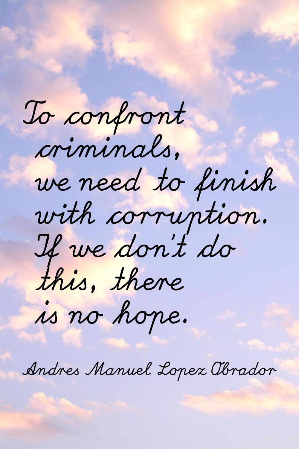 To confront criminals, we need to finish with corruption. If we don't do this, there is no hope.