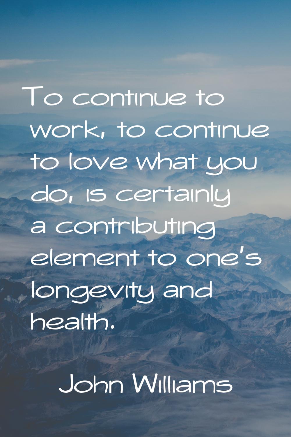 To continue to work, to continue to love what you do, is certainly a contributing element to one's 