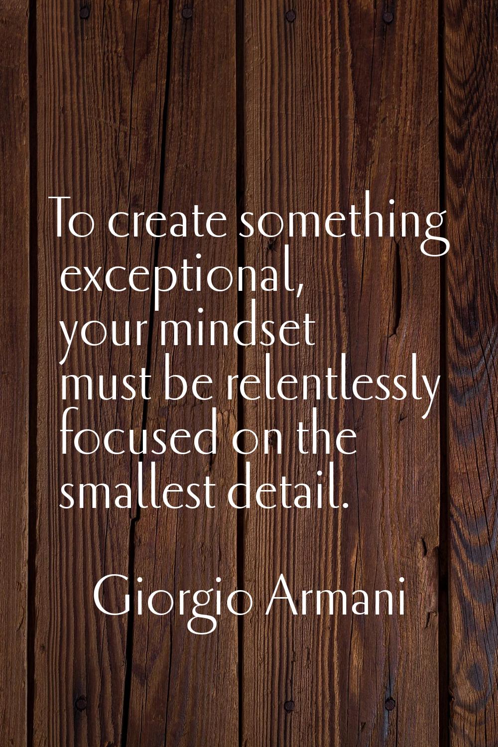 To create something exceptional, your mindset must be relentlessly focused on the smallest detail.
