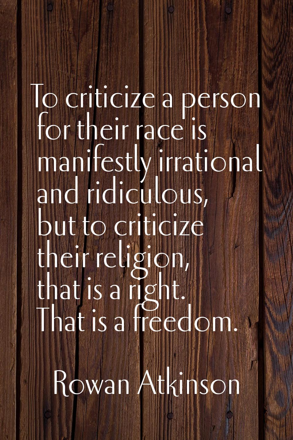 To criticize a person for their race is manifestly irrational and ridiculous, but to criticize thei