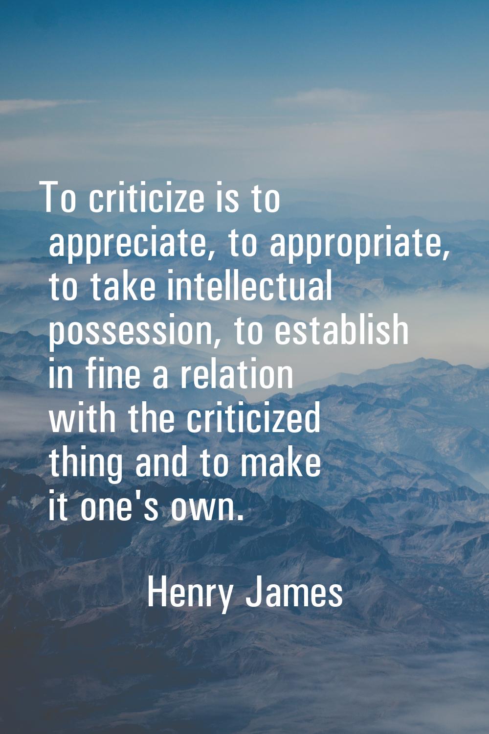 To criticize is to appreciate, to appropriate, to take intellectual possession, to establish in fin