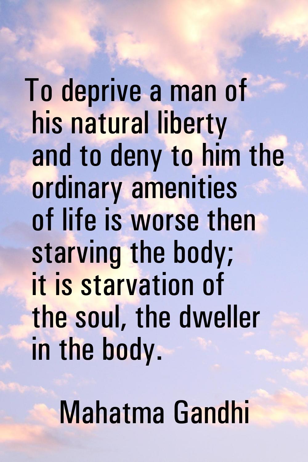 To deprive a man of his natural liberty and to deny to him the ordinary amenities of life is worse 