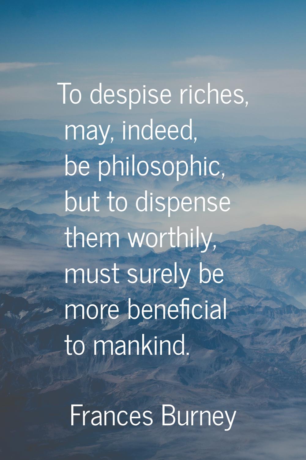 To despise riches, may, indeed, be philosophic, but to dispense them worthily, must surely be more 