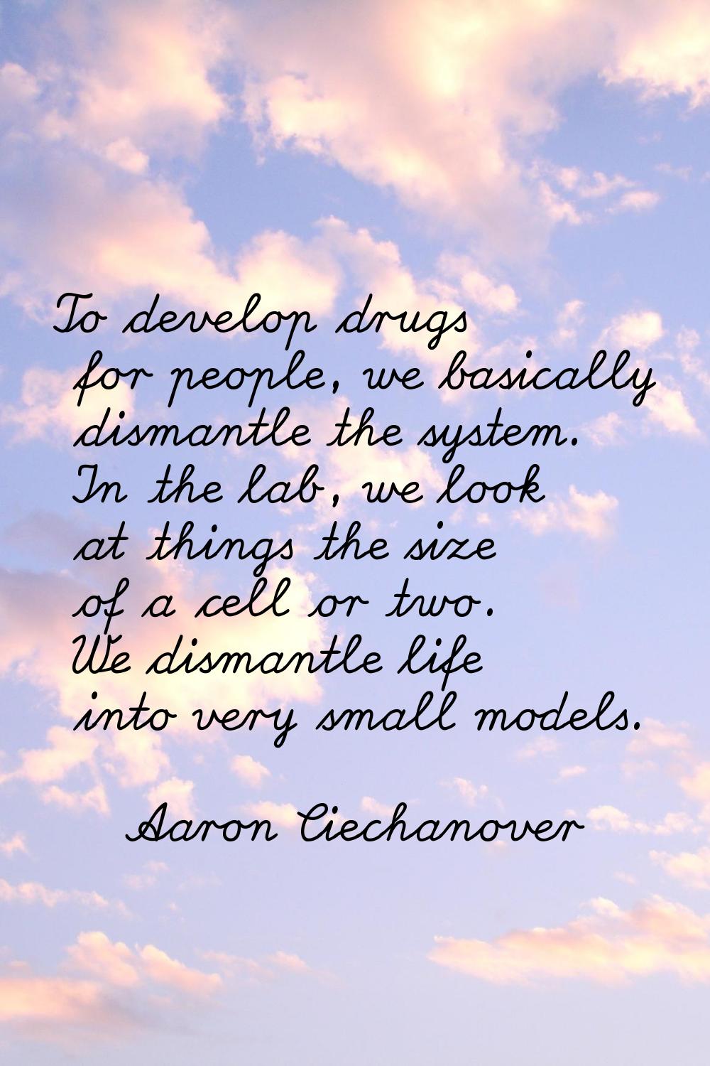 To develop drugs for people, we basically dismantle the system. In the lab, we look at things the s