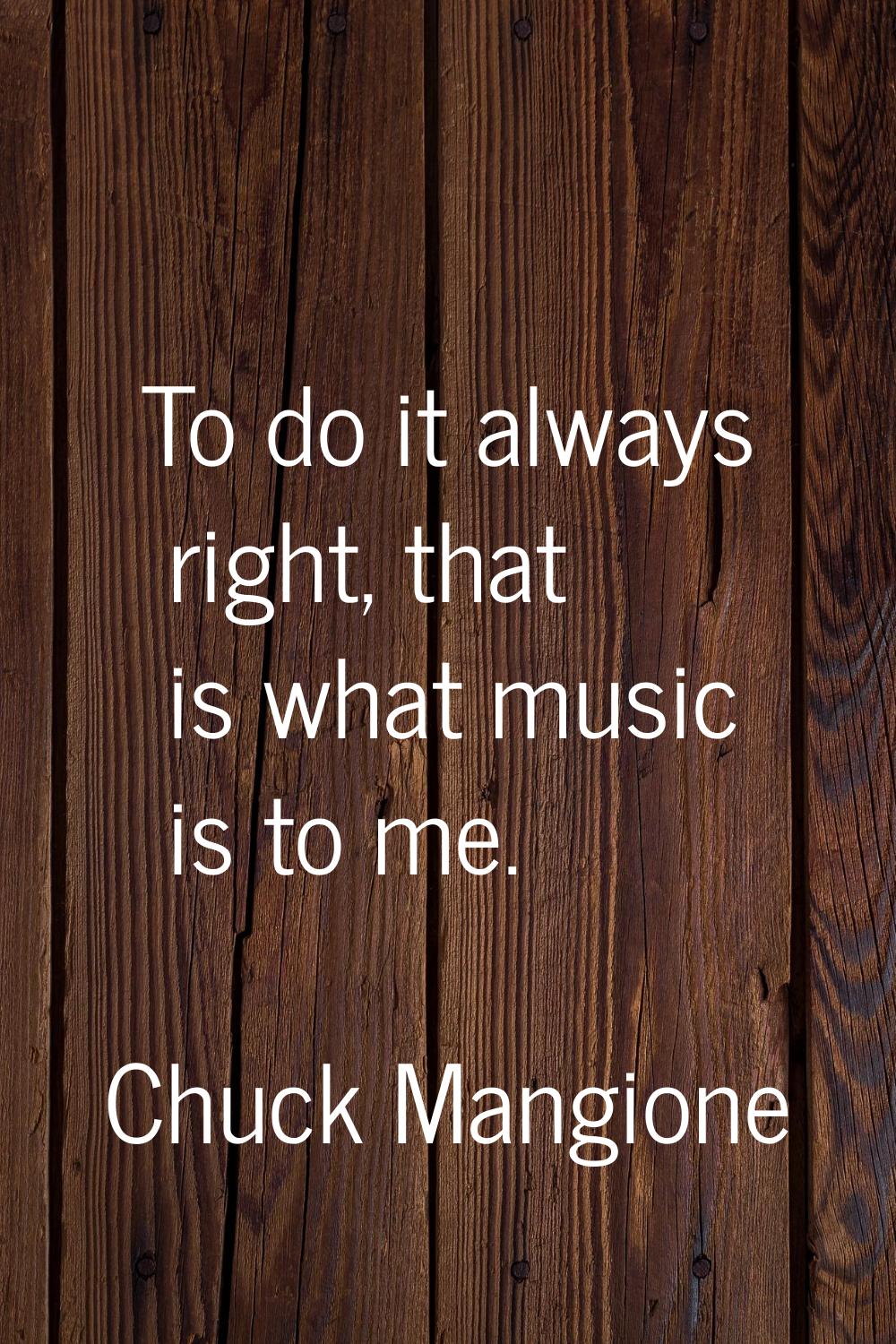 To do it always right, that is what music is to me.