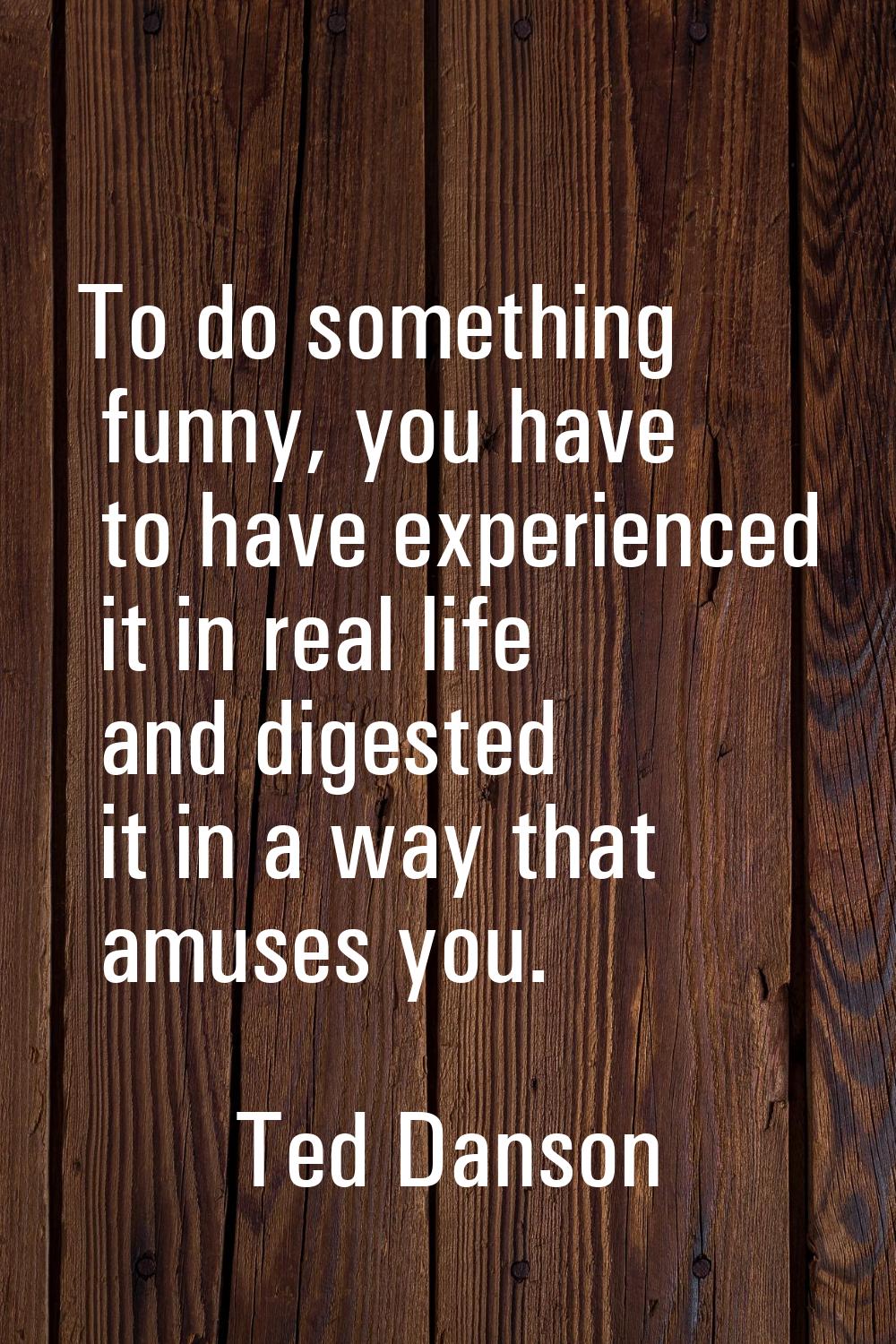 To do something funny, you have to have experienced it in real life and digested it in a way that a