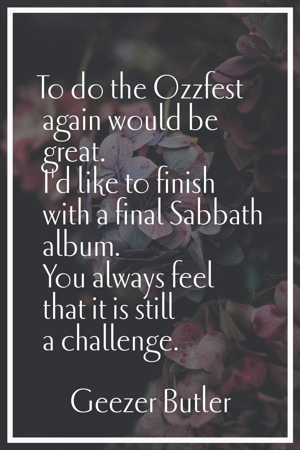 To do the Ozzfest again would be great. I'd like to finish with a final Sabbath album. You always f