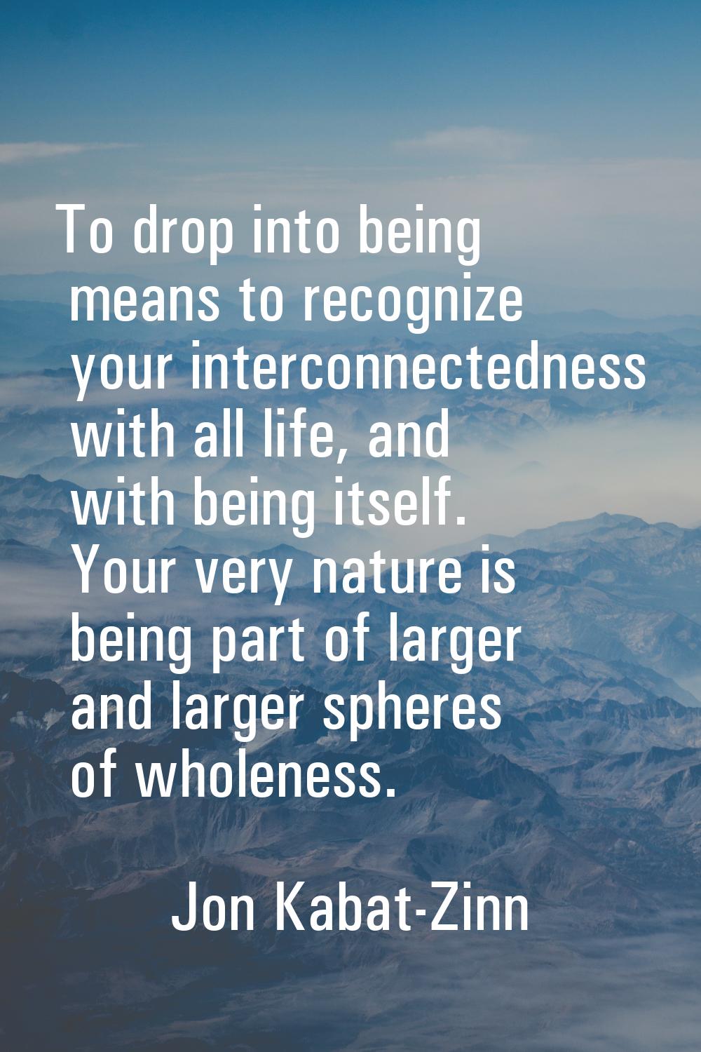 To drop into being means to recognize your interconnectedness with all life, and with being itself.