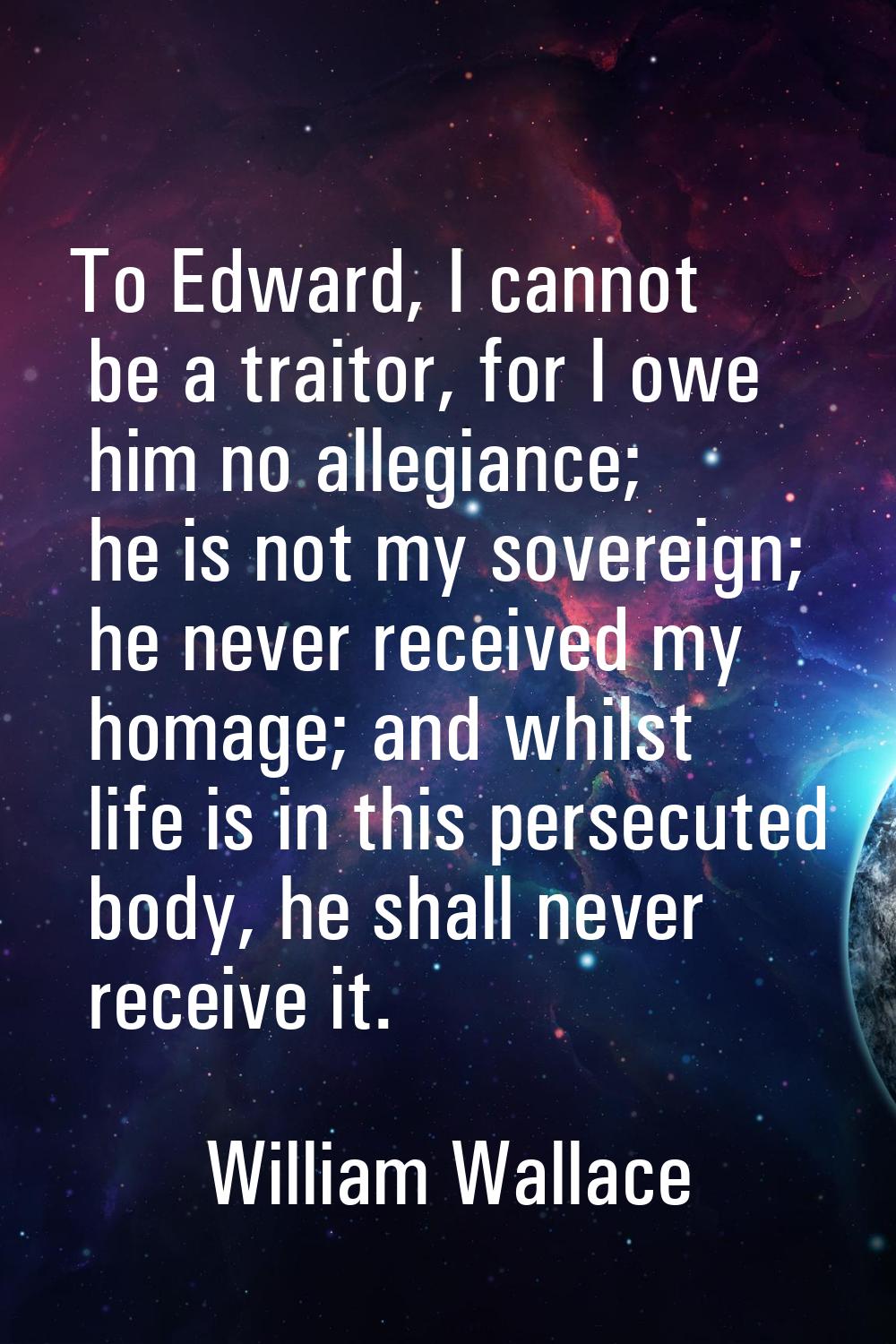 To Edward, I cannot be a traitor, for I owe him no allegiance; he is not my sovereign; he never rec