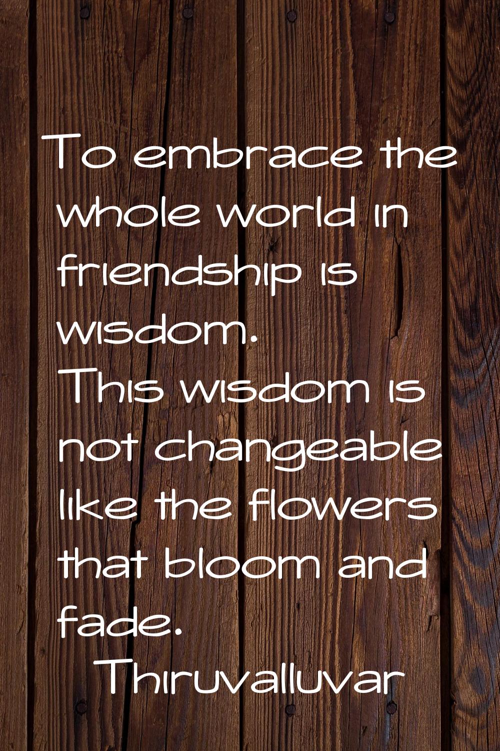 To embrace the whole world in friendship is wisdom. This wisdom is not changeable like the flowers 