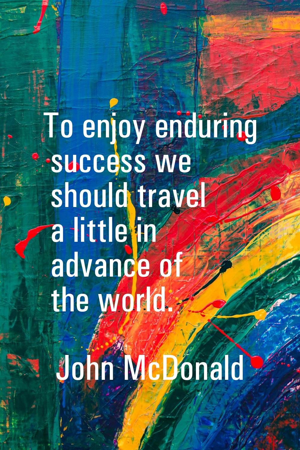 To enjoy enduring success we should travel a little in advance of the world.