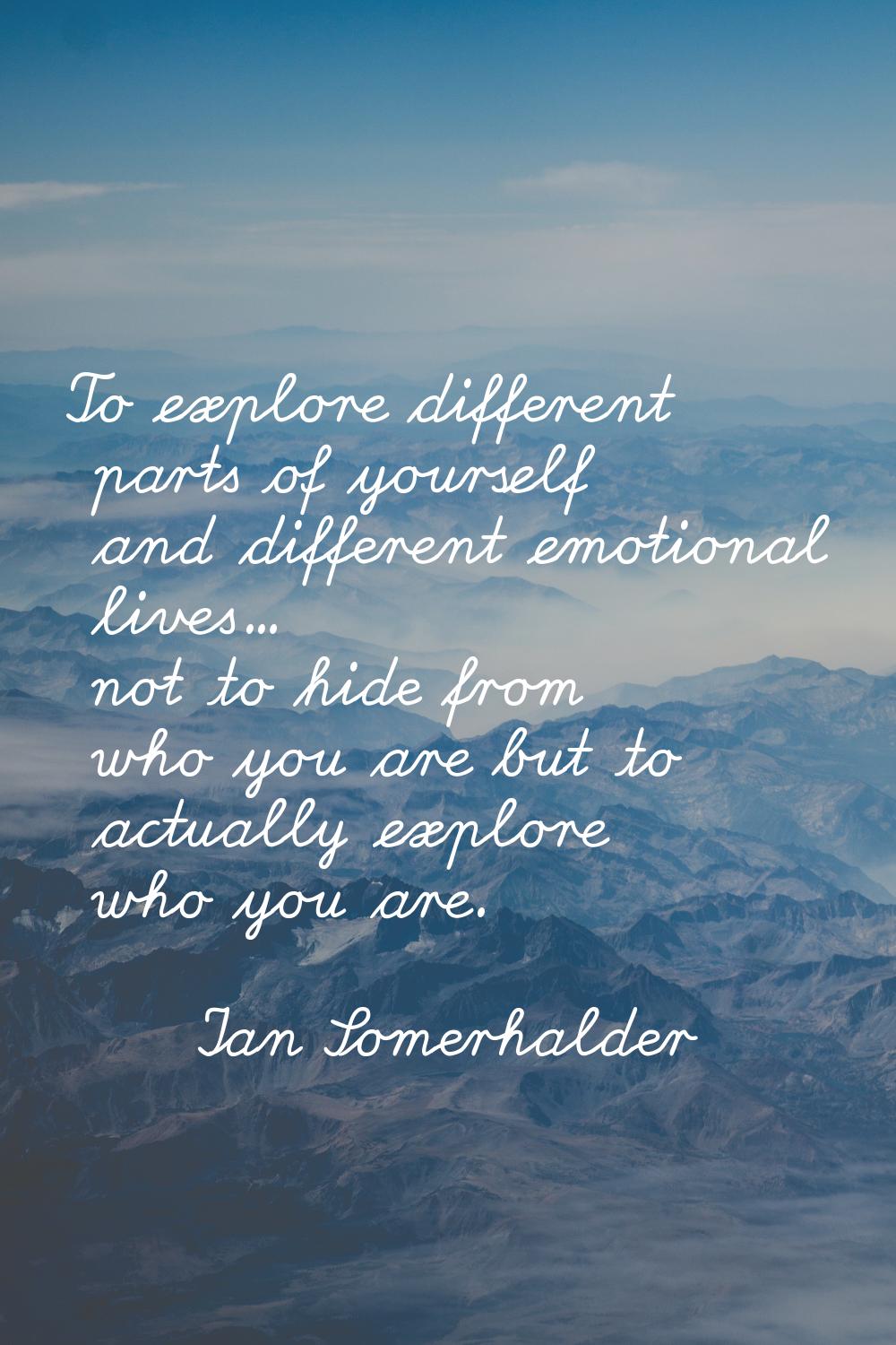 To explore different parts of yourself and different emotional lives... not to hide from who you ar