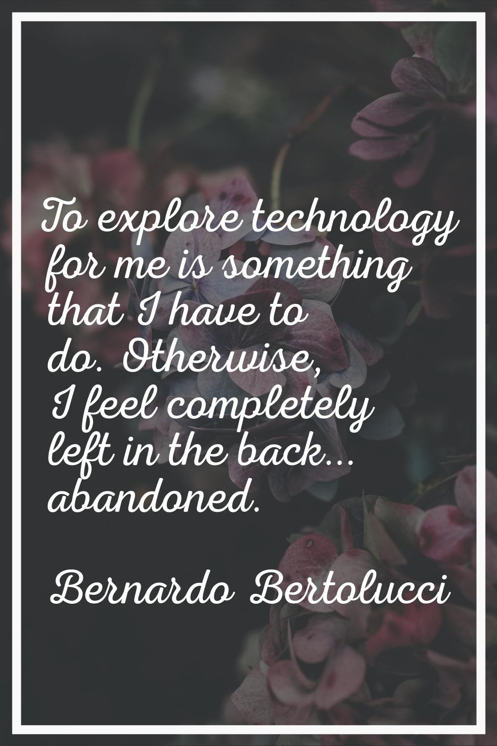 To explore technology for me is something that I have to do. Otherwise, I feel completely left in t