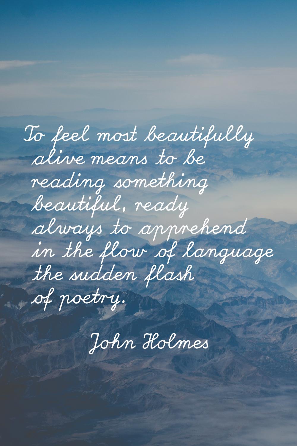 To feel most beautifully alive means to be reading something beautiful, ready always to apprehend i