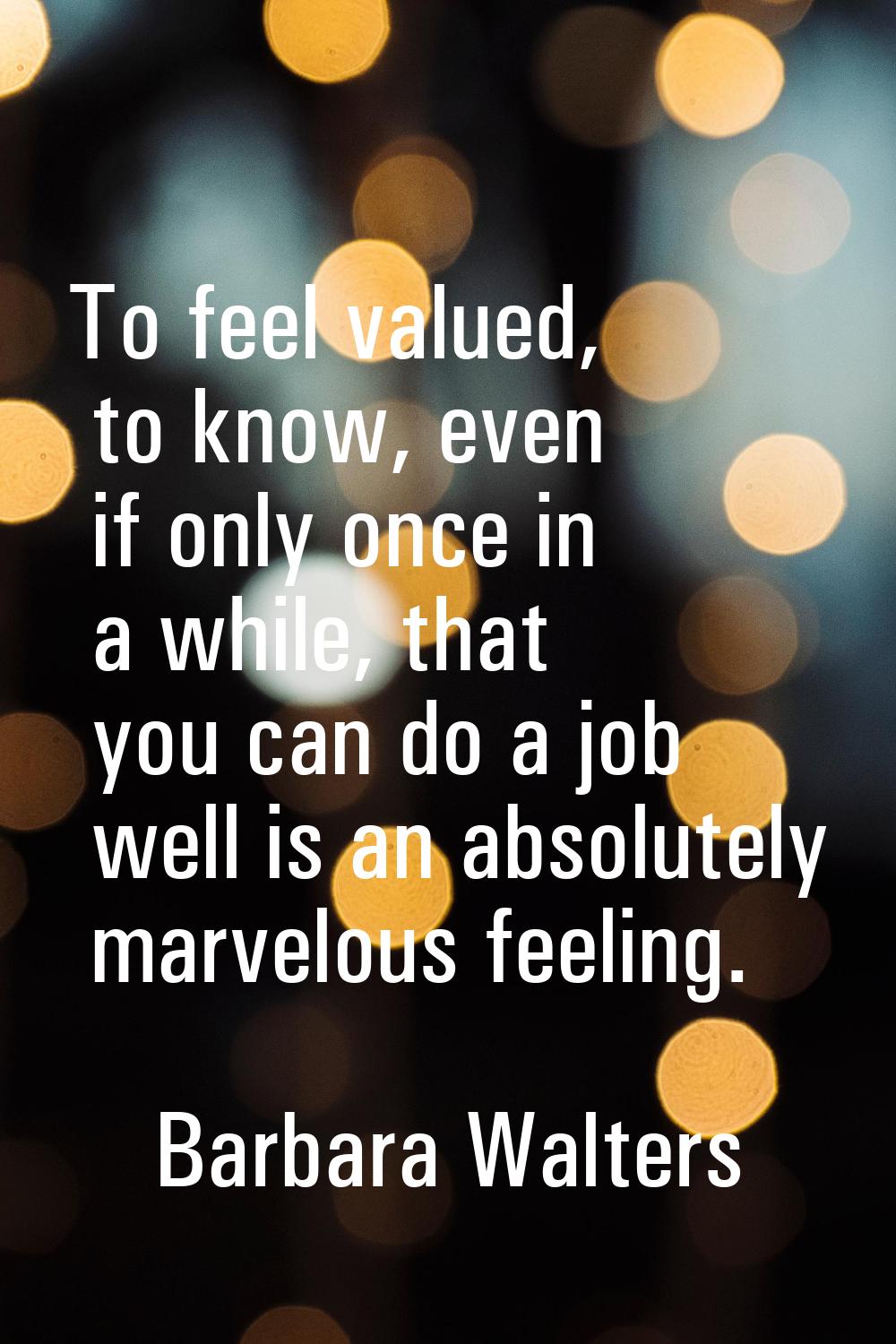 To feel valued, to know, even if only once in a while, that you can do a job well is an absolutely 