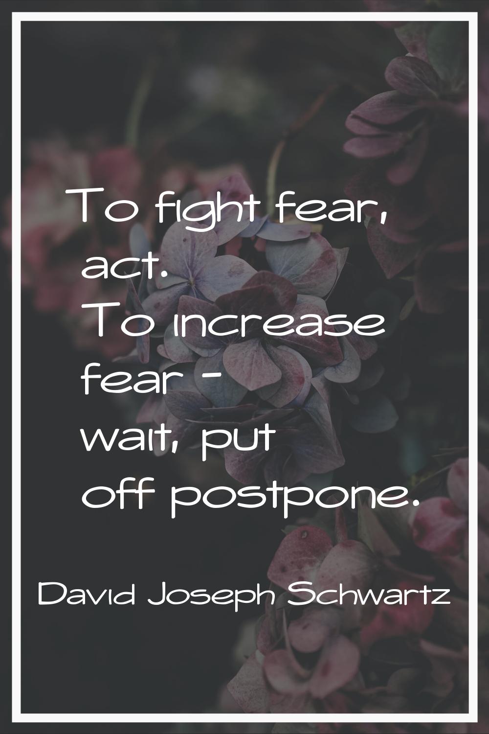 To fight fear, act. To increase fear - wait, put off postpone.