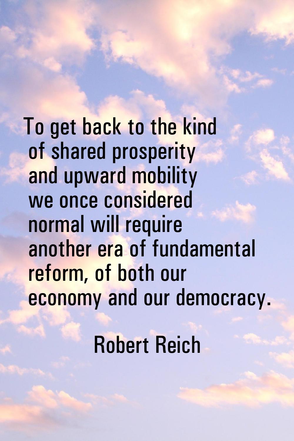 To get back to the kind of shared prosperity and upward mobility we once considered normal will req