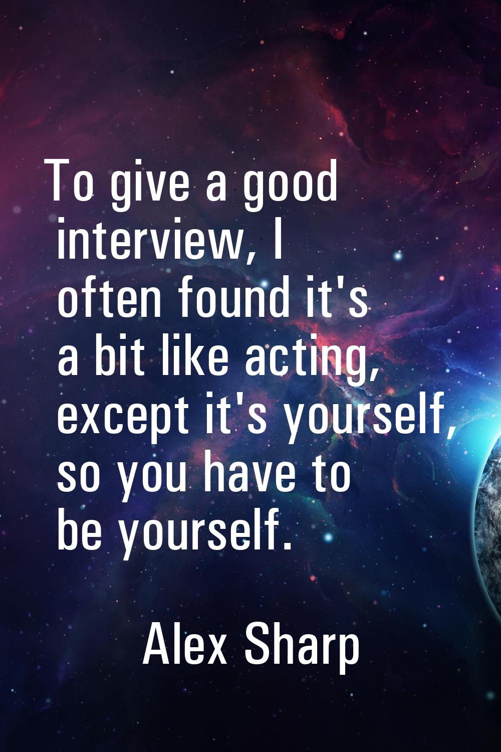 To give a good interview, I often found it's a bit like acting, except it's yourself, so you have t