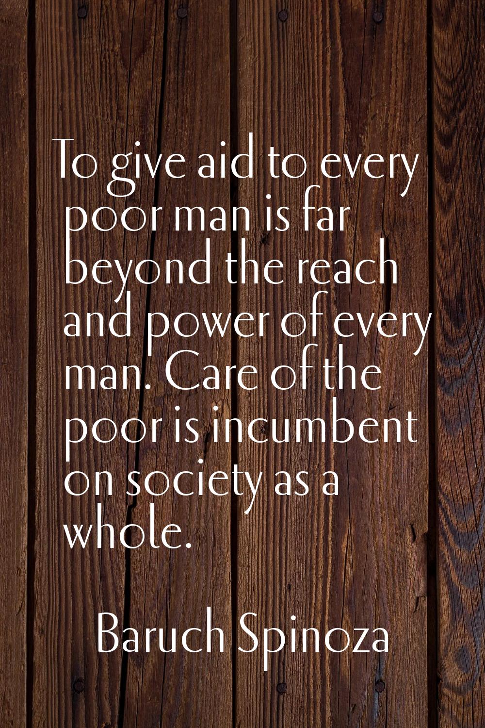 To give aid to every poor man is far beyond the reach and power of every man. Care of the poor is i