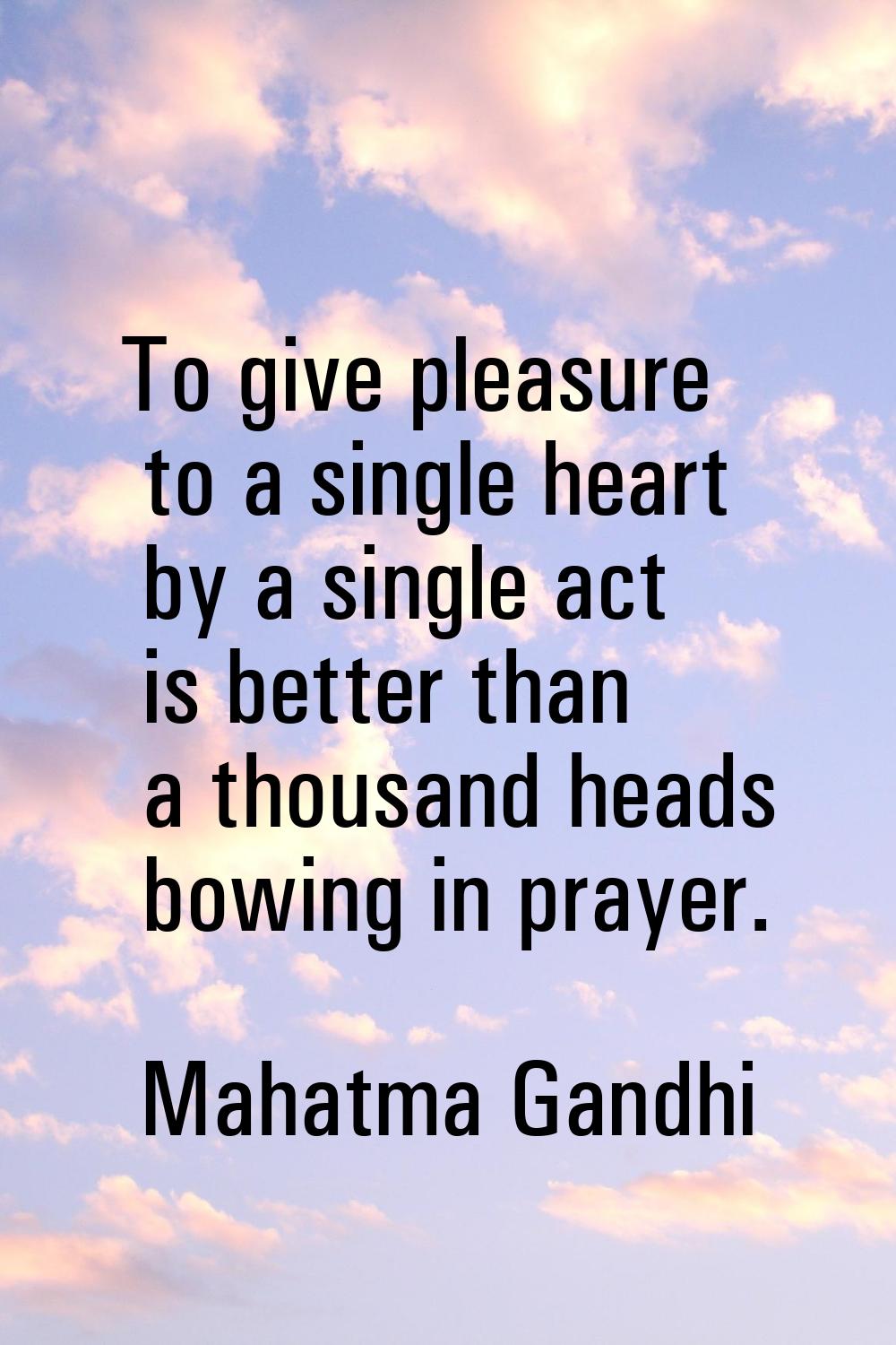 To give pleasure to a single heart by a single act is better than a thousand heads bowing in prayer