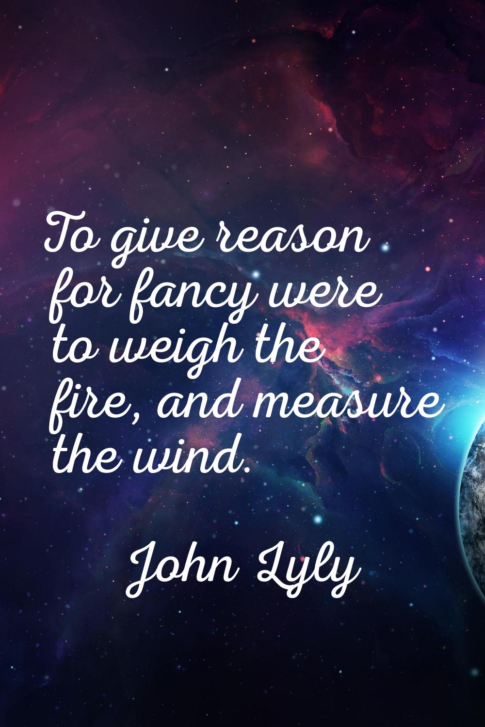 To give reason for fancy were to weigh the fire, and measure the wind.