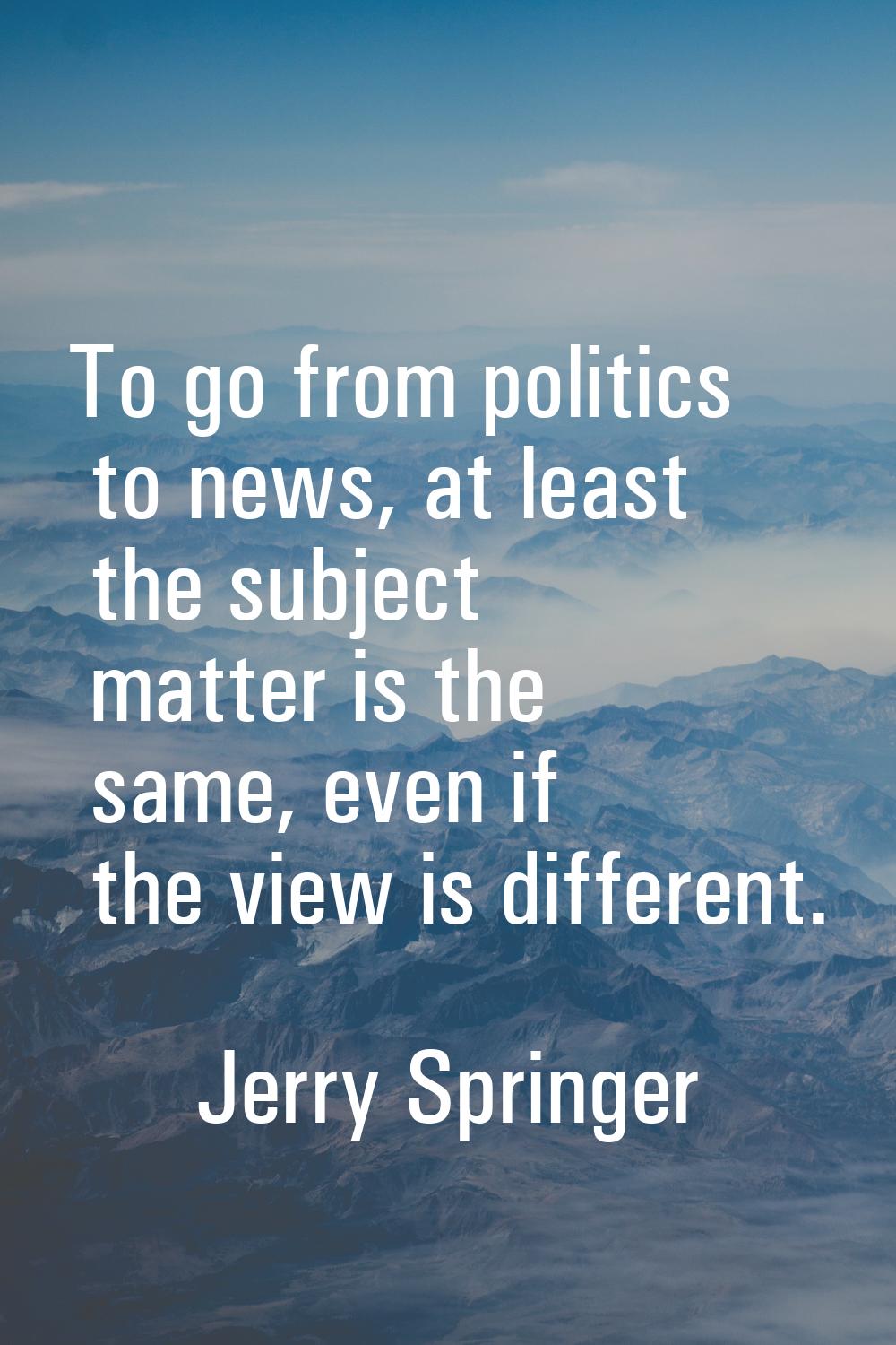 To go from politics to news, at least the subject matter is the same, even if the view is different