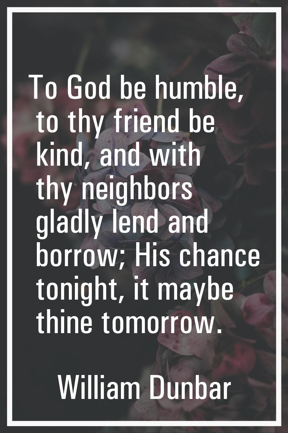 To God be humble, to thy friend be kind, and with thy neighbors gladly lend and borrow; His chance 
