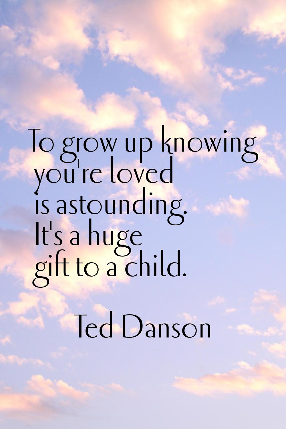To grow up knowing you're loved is astounding. It's a huge gift to a child.