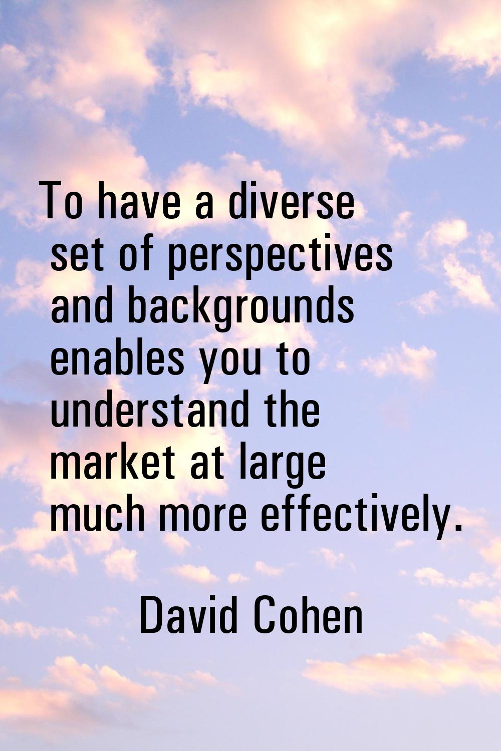 To have a diverse set of perspectives and backgrounds enables you to understand the market at large