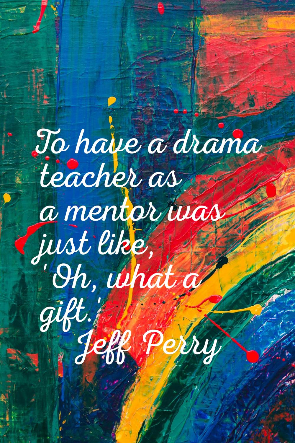 To have a drama teacher as a mentor was just like, 'Oh, what a gift.'