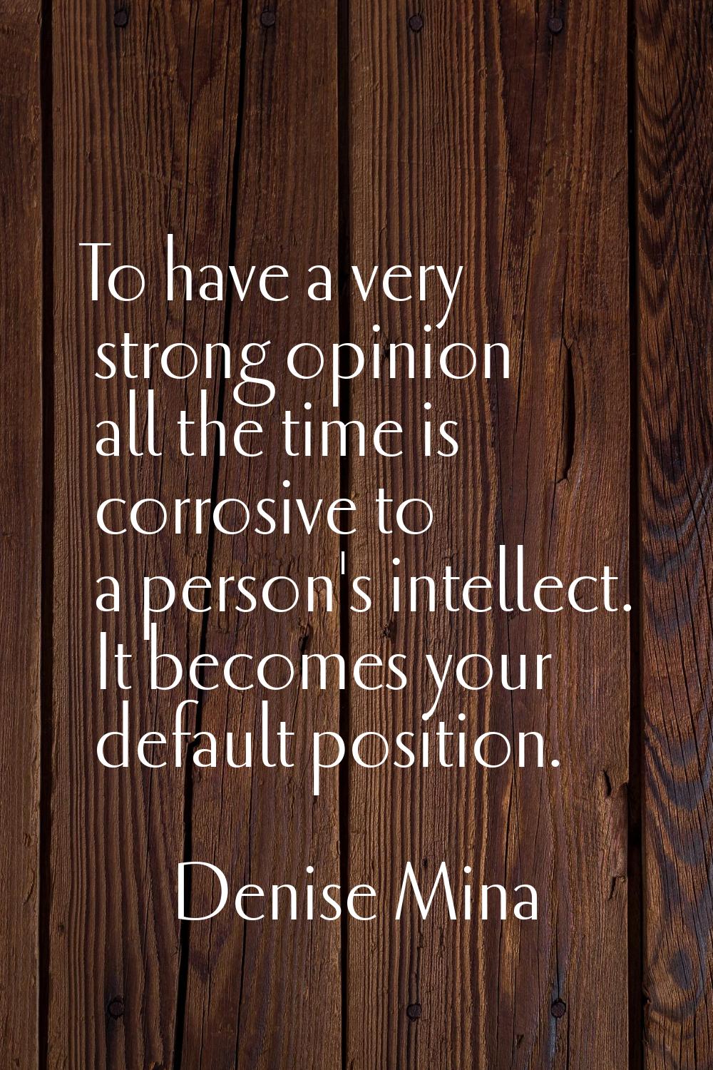 To have a very strong opinion all the time is corrosive to a person's intellect. It becomes your de
