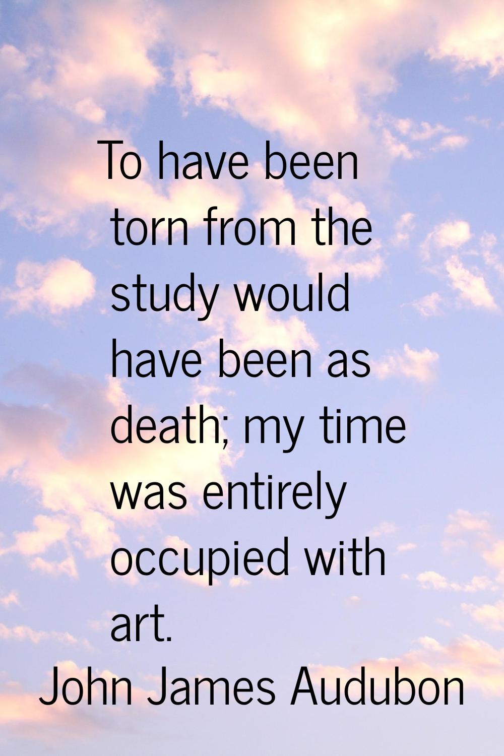 To have been torn from the study would have been as death; my time was entirely occupied with art.