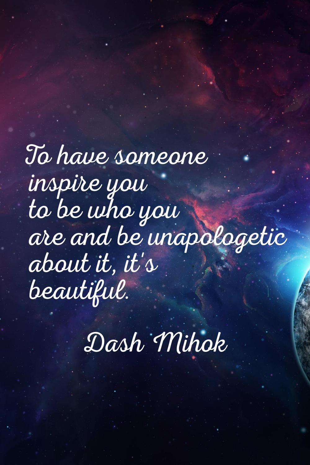 To have someone inspire you to be who you are and be unapologetic about it, it's beautiful.