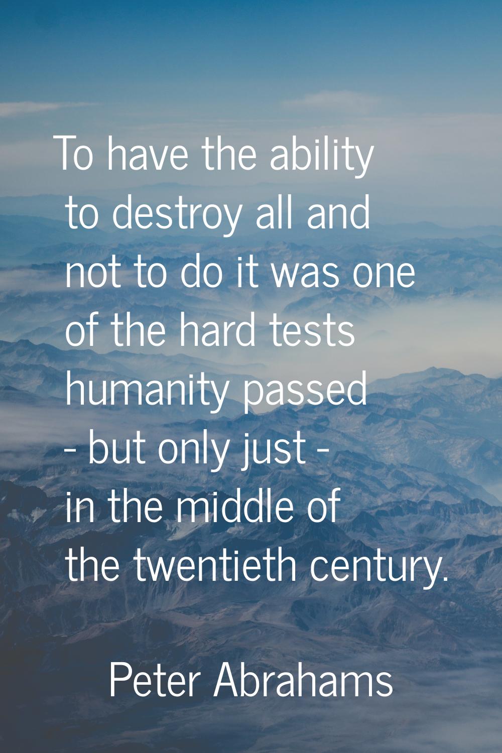 To have the ability to destroy all and not to do it was one of the hard tests humanity passed - but