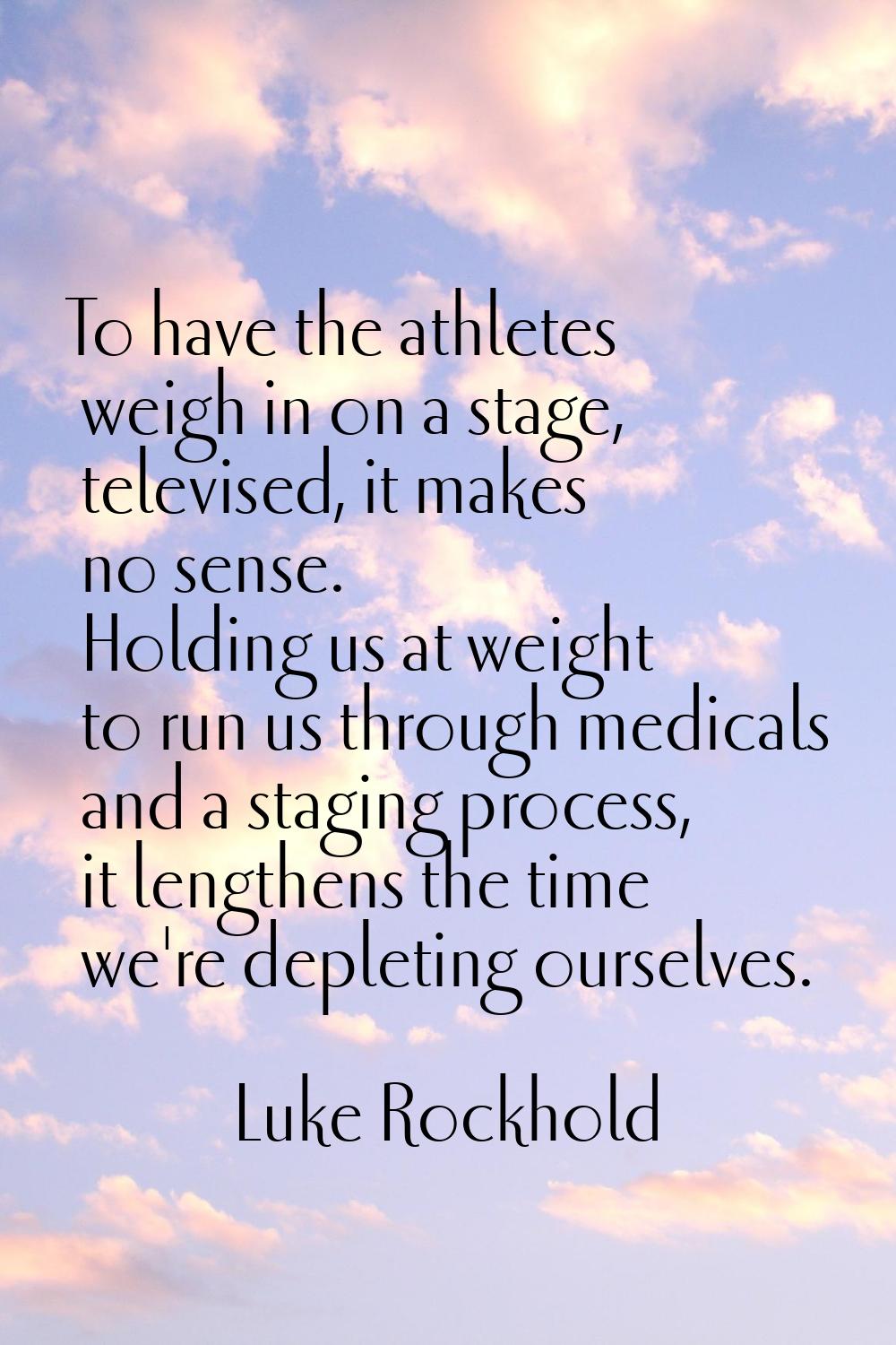 To have the athletes weigh in on a stage, televised, it makes no sense. Holding us at weight to run