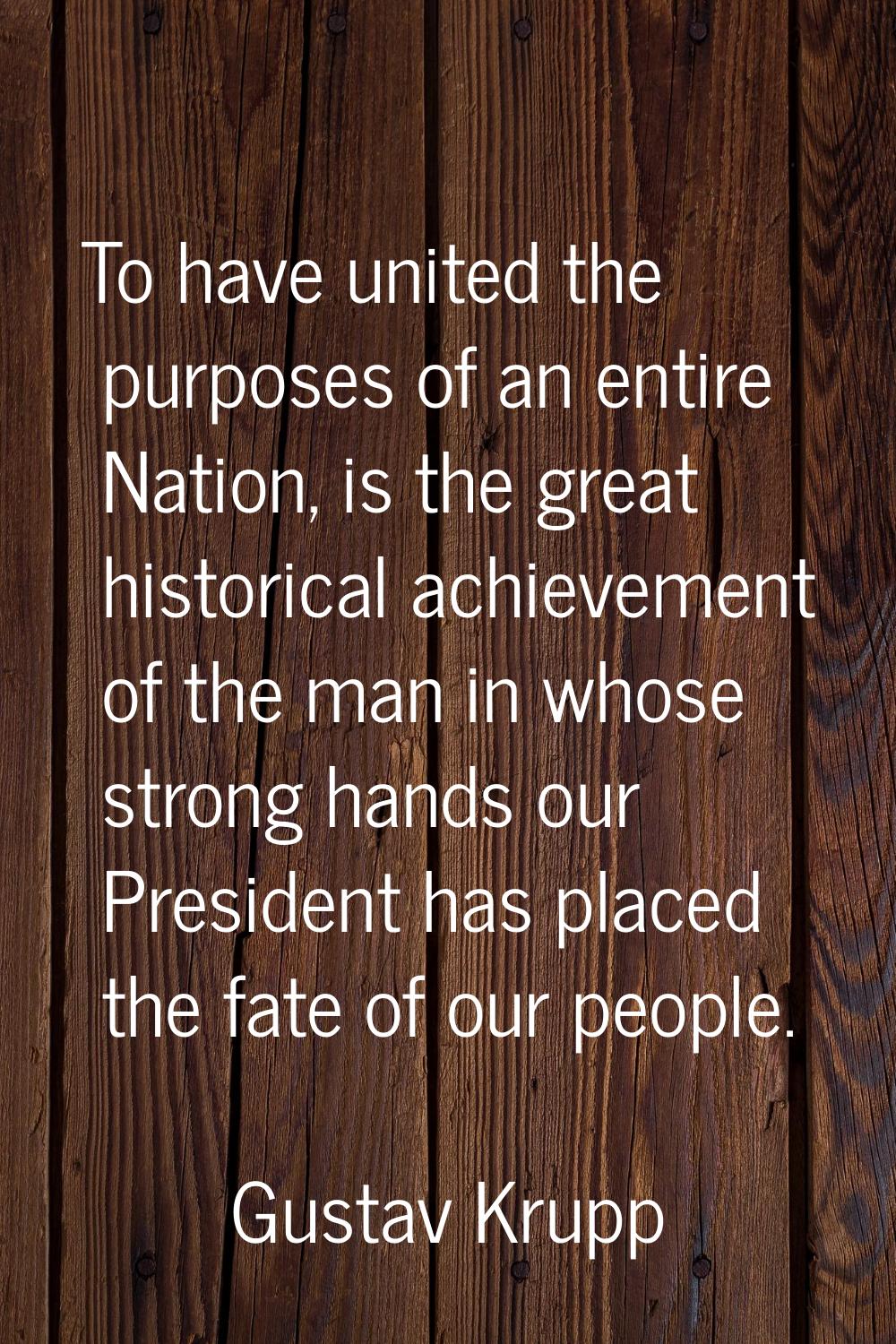 To have united the purposes of an entire Nation, is the great historical achievement of the man in 