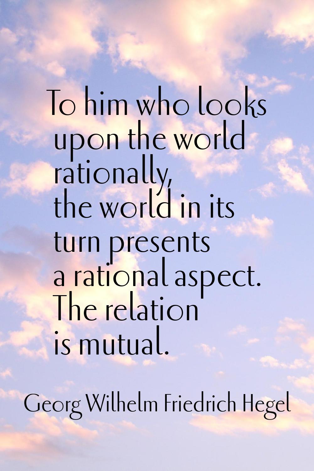 To him who looks upon the world rationally, the world in its turn presents a rational aspect. The r