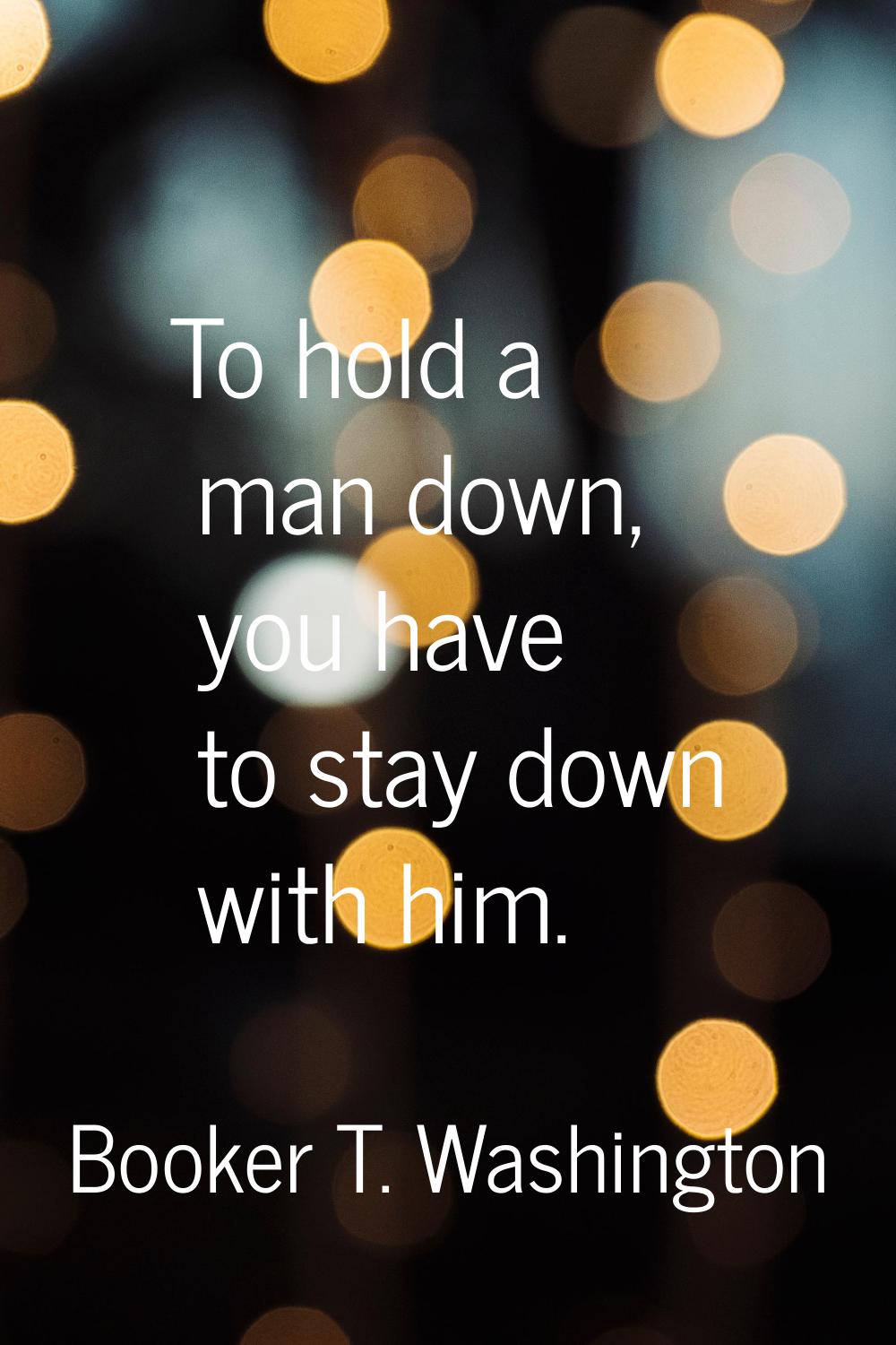 To hold a man down, you have to stay down with him.