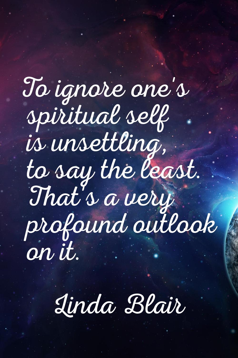 To ignore one's spiritual self is unsettling, to say the least. That's a very profound outlook on i