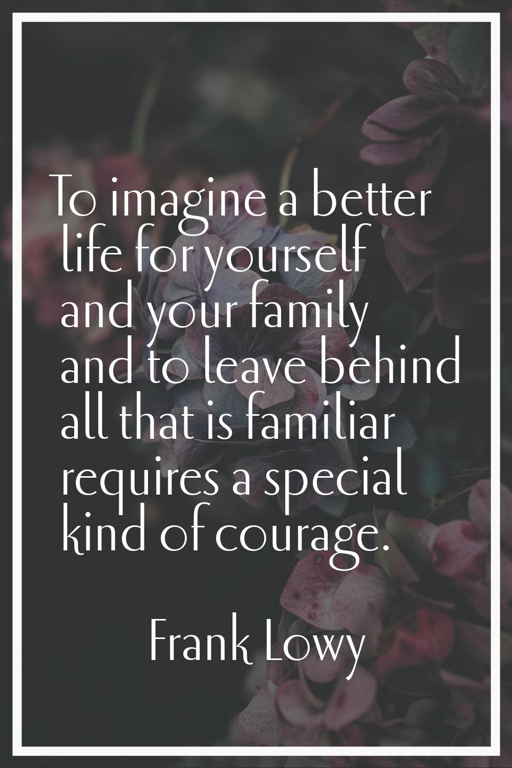 To imagine a better life for yourself and your family and to leave behind all that is familiar requ