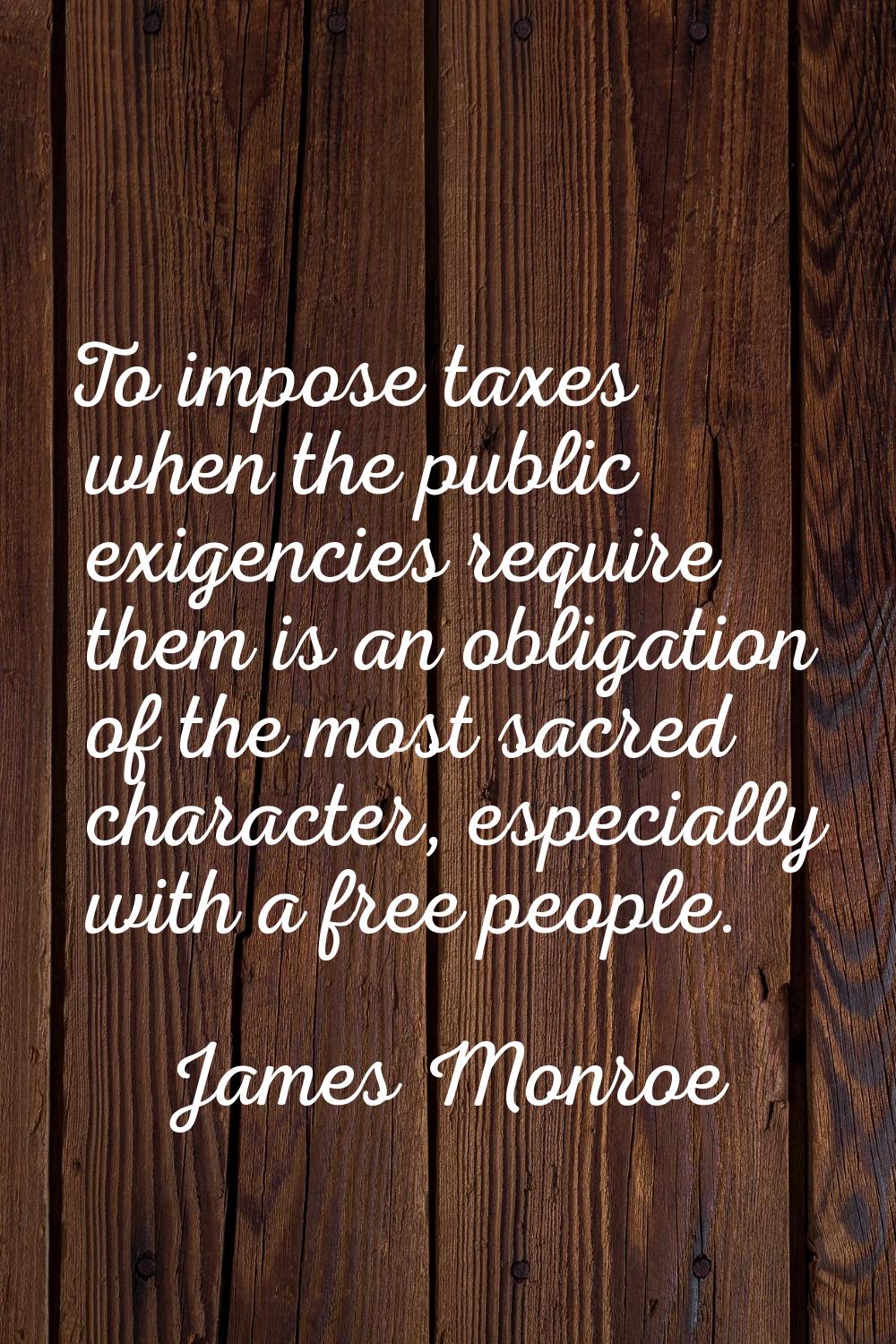 To impose taxes when the public exigencies require them is an obligation of the most sacred charact