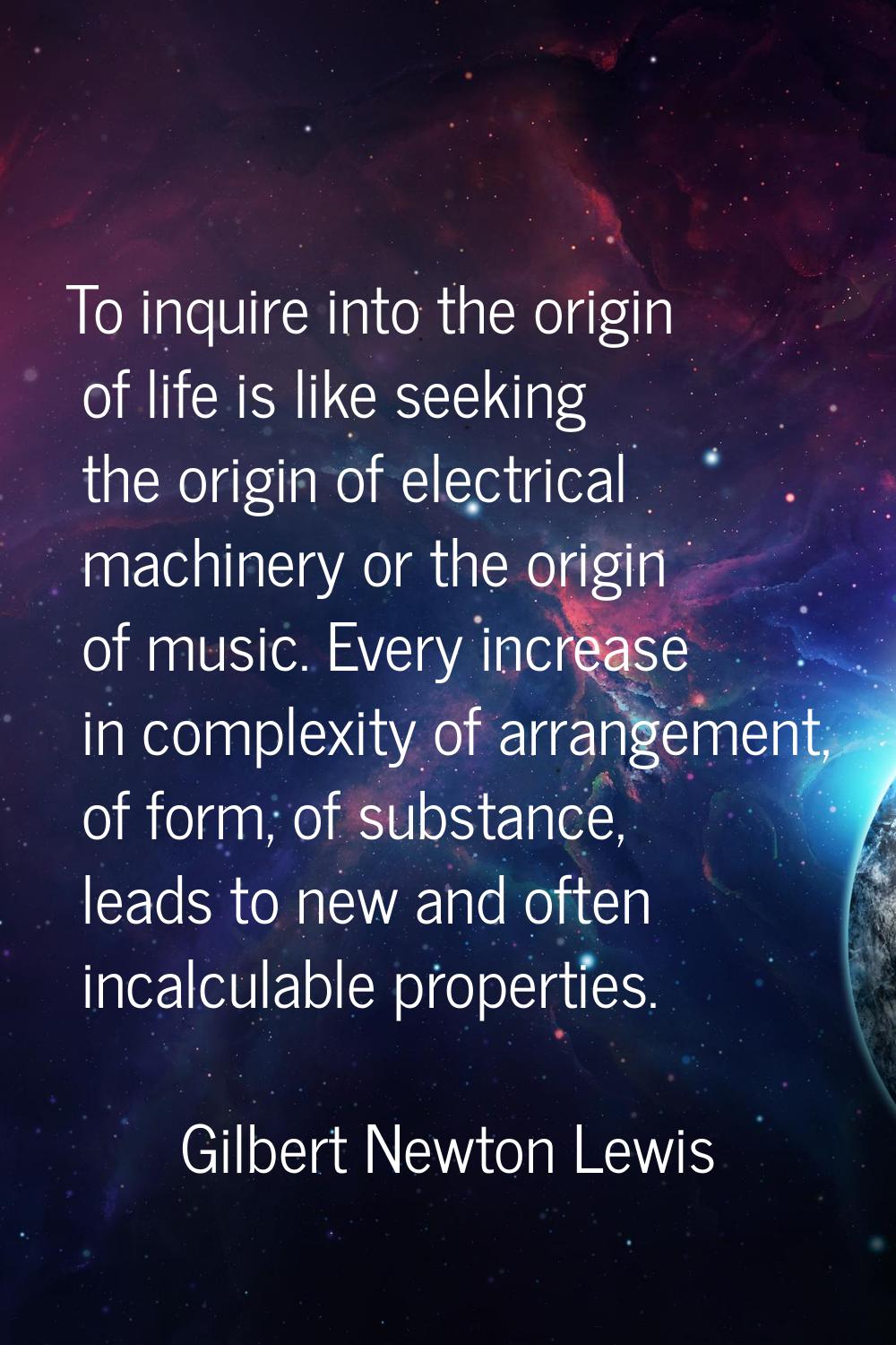 To inquire into the origin of life is like seeking the origin of electrical machinery or the origin
