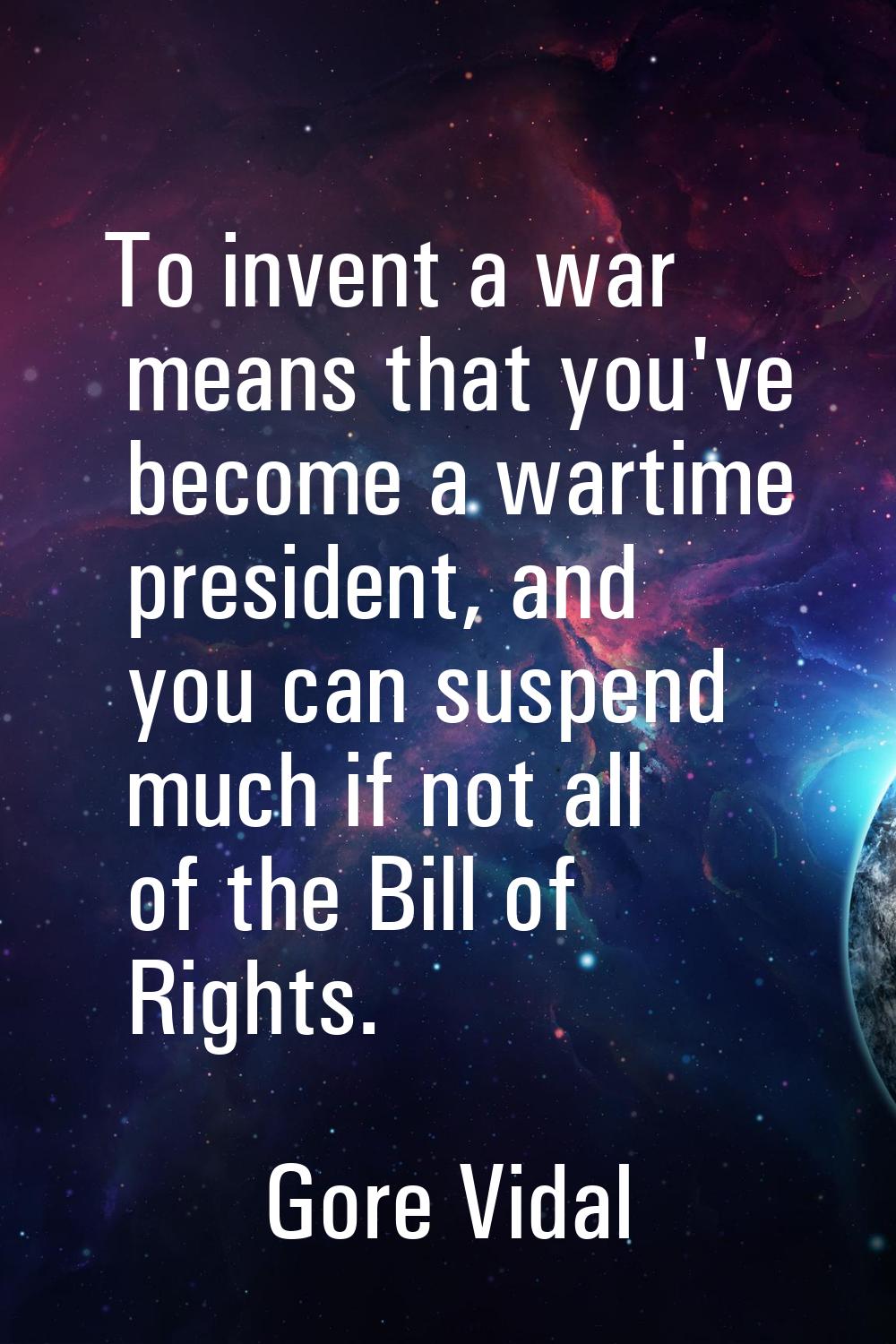 To invent a war means that you've become a wartime president, and you can suspend much if not all o