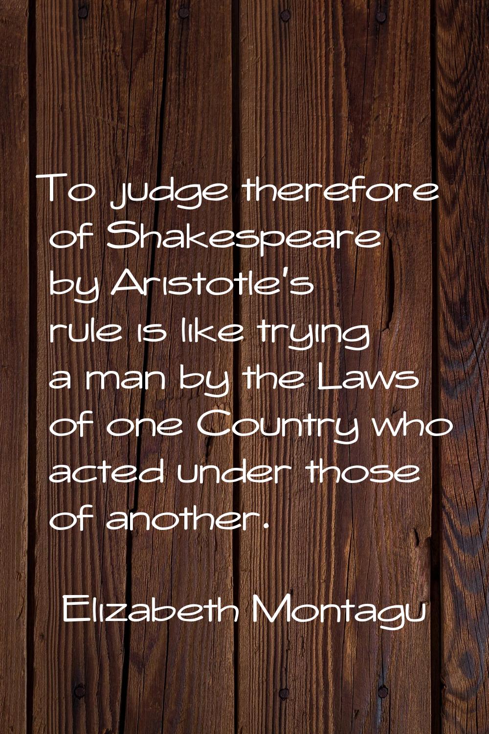 To judge therefore of Shakespeare by Aristotle's rule is like trying a man by the Laws of one Count