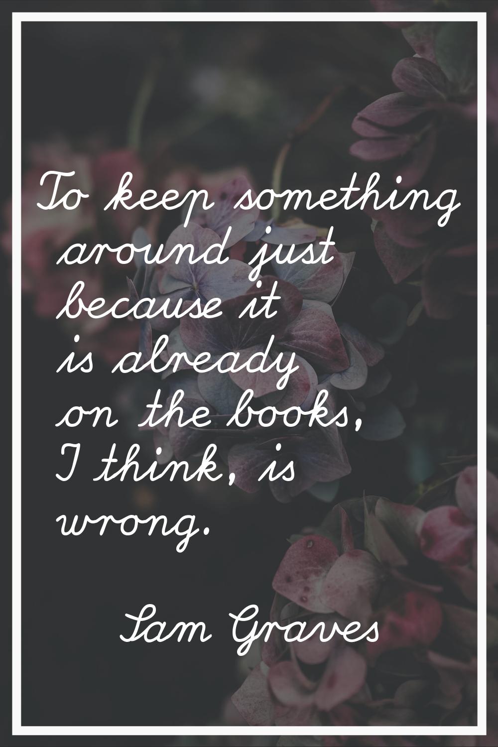 To keep something around just because it is already on the books, I think, is wrong.